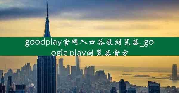 goodplay官网入口谷歌浏览器_google play浏览器官方