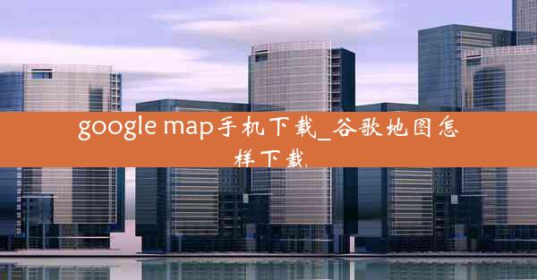 google map手机下载_谷歌地图怎样下载