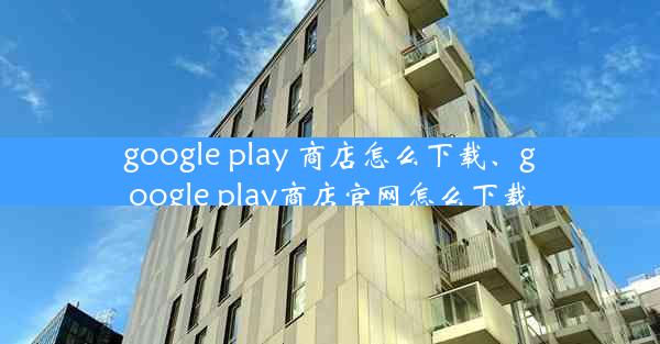 google play 商店怎么下载、google play商店官网怎么下载