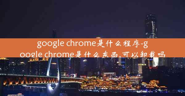 google chrome是什么程序-google chrome是什么东西,可以卸载吗