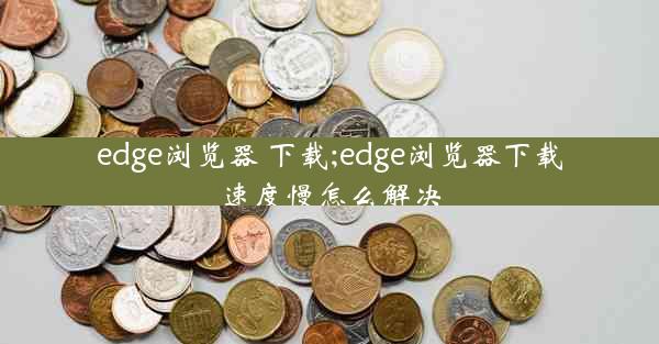 edge浏览器 下载;edge浏览器下载速度慢怎么解决