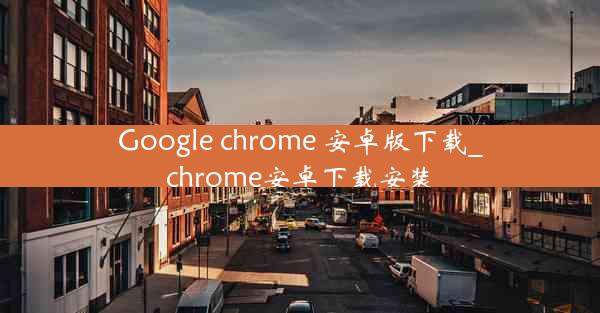 Google chrome 安卓版下载_chrome安卓下载安装