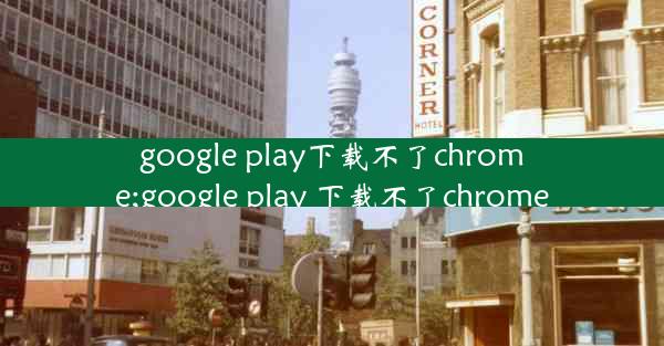 google play下载不了chrome;google play 下载不了chrome