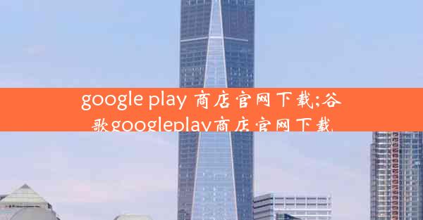 google play 商店官网下载;谷歌googleplay商店官网下载