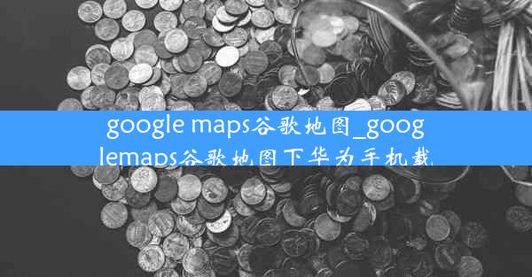 google maps谷歌地图_googlemaps谷歌地图下华为手机载