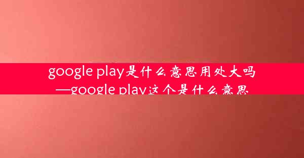 google play是什么意思用处大吗—google play这个是什么意思