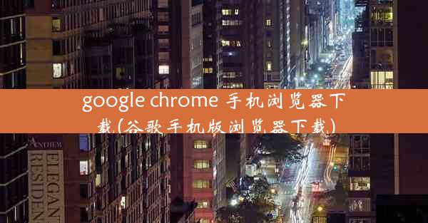 google chrome 手机浏览器下载(谷歌手机版浏览器下载)