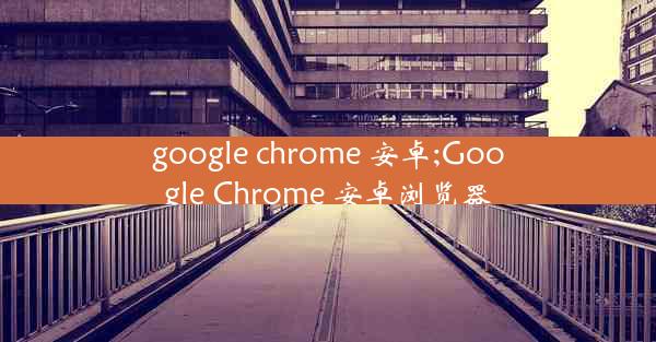 google chrome 安卓;Google Chrome 安卓浏览器