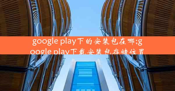 google play下的安装包在哪;google play下载安装包存储位置