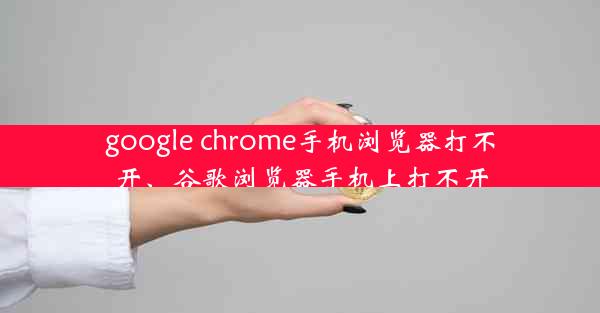 google chrome手机浏览器打不开、谷歌浏览器手机上打不开