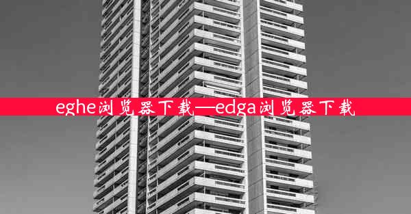 eghe浏览器下载—edga浏览器下载