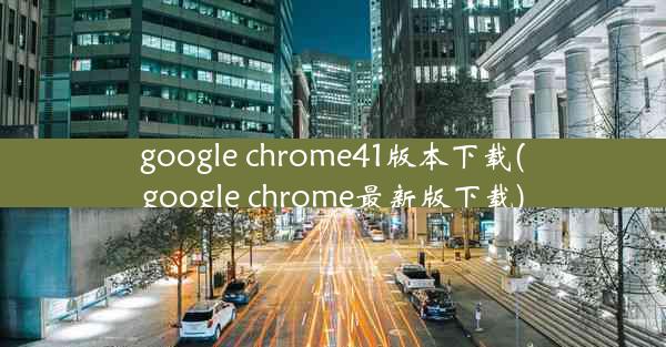 google chrome41版本下载(google chrome最新版下载)