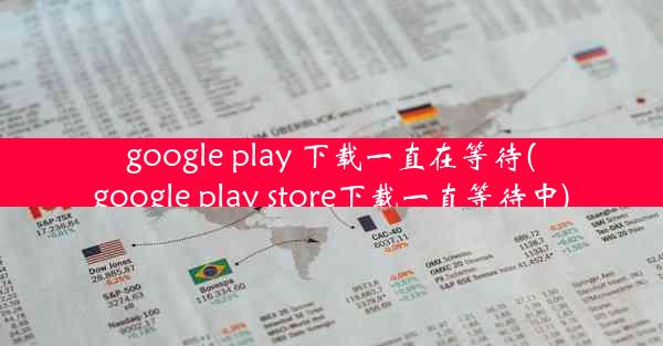 google play 下载一直在等待(google play store下载一直等待中)