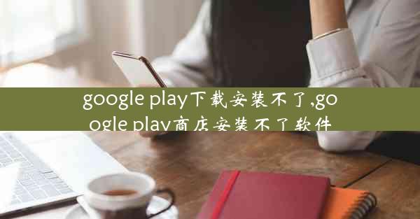 google play下载安装不了,google play商店安装不了软件