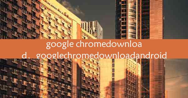 google chromedownload、googlechromedownloadandroid