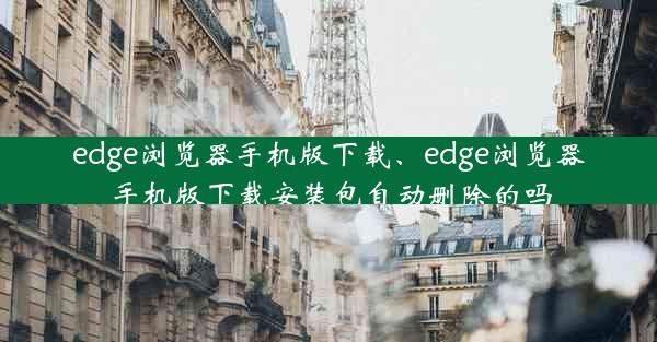 edge浏览器手机版下载、edge浏览器手机版下载安装包自动删除的吗