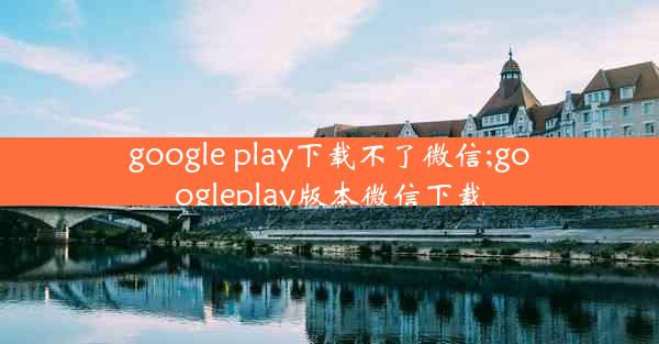 google play下载不了微信;googleplay版本微信下载