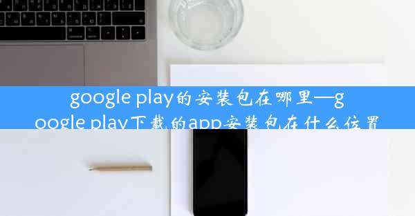 google play的安装包在哪里—google play下载的app安装包在什么位置