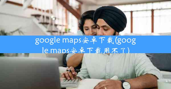 google maps安卓下载(google maps安卓下载用不了)