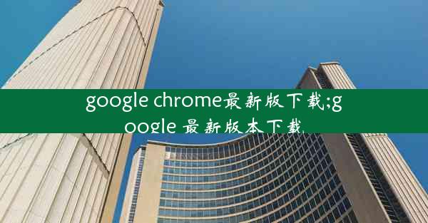 google chrome最新版下载;google 最新版本下载