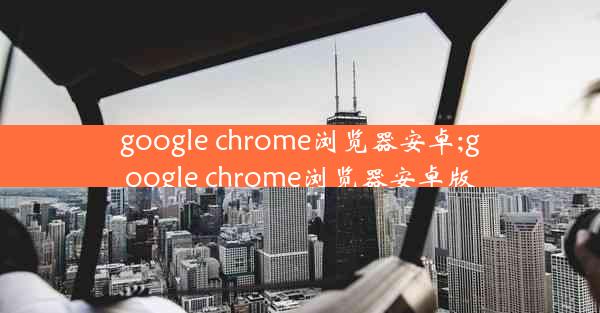 google chrome浏览器安卓;google chrome浏览器安卓版