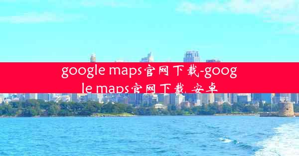 google maps官网下载-google maps官网下载 安卓