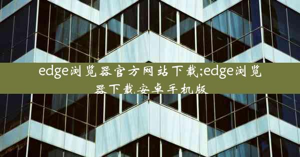 edge浏览器官方网站下载;edge浏览器下载安卓手机版