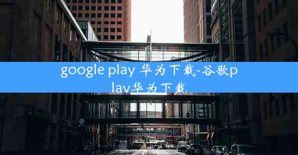 google play 华为下载-谷歌play华为下载