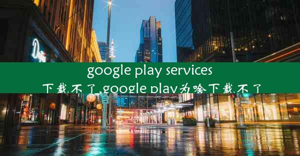 google play services下载不了,google play为啥下载不了