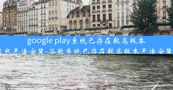 google play系统已存在较高版本,此安装包无法安装-谷歌系统已存在较高版本无法安装怎么办