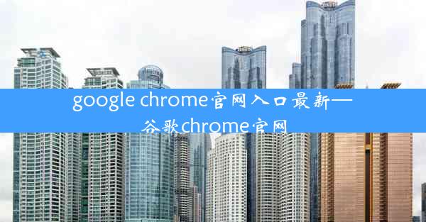 google chrome官网入口最新—谷歌chrome官网