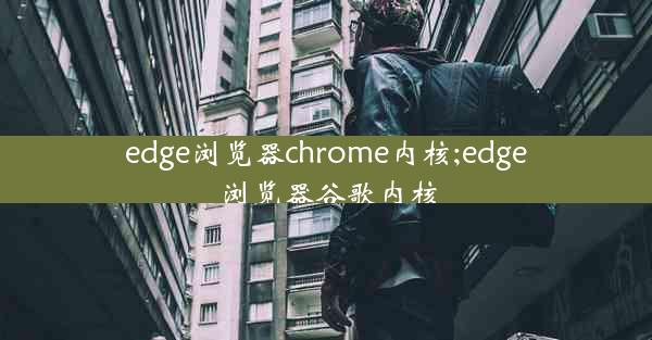 edge浏览器chrome内核;edge浏览器谷歌内核