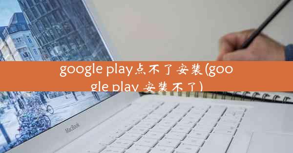 google play点不了安装(google play 安装不了)