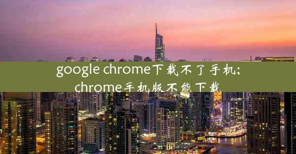 google chrome下载不了手机;chrome手机版不能下载