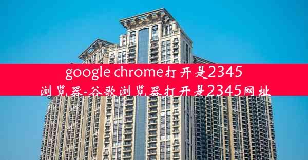 google chrome打开是2345浏览器-谷歌浏览器打开是2345网址