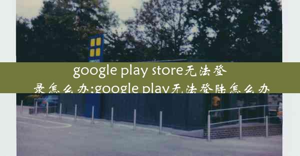 google play store无法登录怎么办;google play无法登陆怎么办