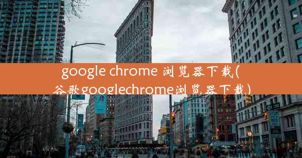 google chrome 浏览器下载(谷歌googlechrome浏览器下载)