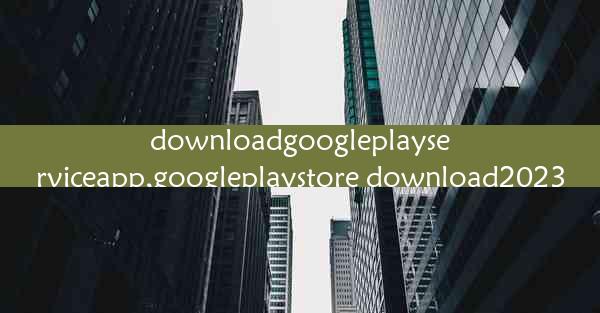 downloadgoogleplayserviceapp,googleplaystore download2023