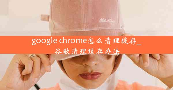 google chrome怎么清理缓存_谷歌清理缓存办法