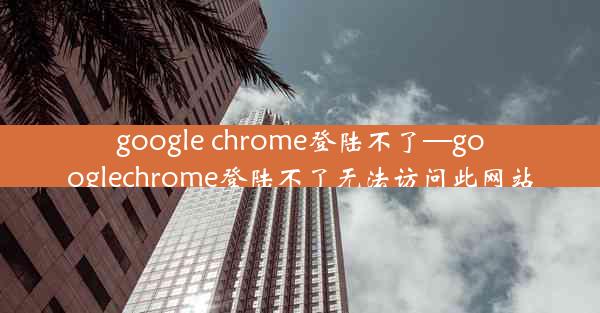 google chrome登陆不了—googlechrome登陆不了无法访问此网站