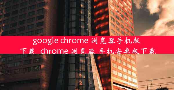 google chrome 浏览器手机版下载_chrome 浏览器 手机安卓版下载