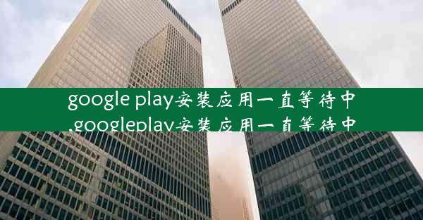 google play安装应用一直等待中,googleplay安装应用一直等待中