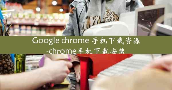 Google chrome 手机下载资源-chrome手机下载安装