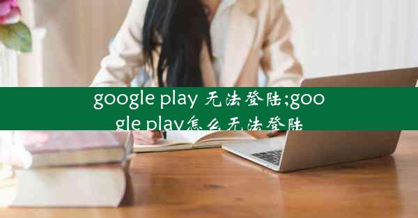 google play 无法登陆;google play怎么无法登陆