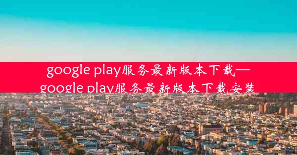 google play服务最新版本下载—google play服务最新版本下载安装