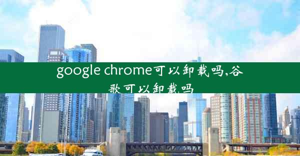 google chrome可以卸载吗,谷歌可以卸载吗