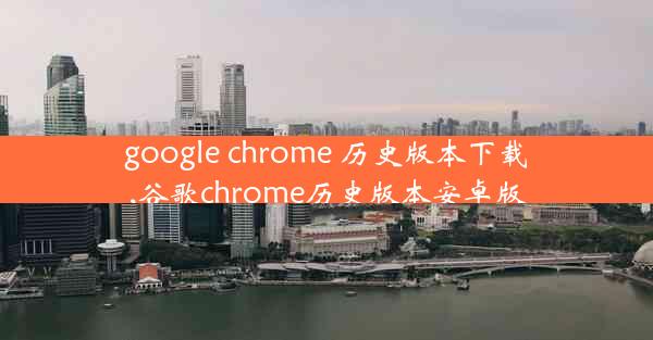 google chrome 历史版本下载,谷歌chrome历史版本安卓版