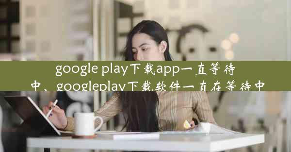 google play下载app一直等待中、googleplay下载软件一直在等待中