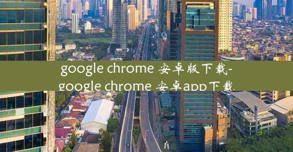 google chrome 安卓版下载-google chrome 安卓app下载