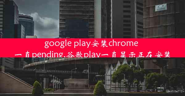 google play安装chrome 一直pending,谷歌play一直显示正在安装